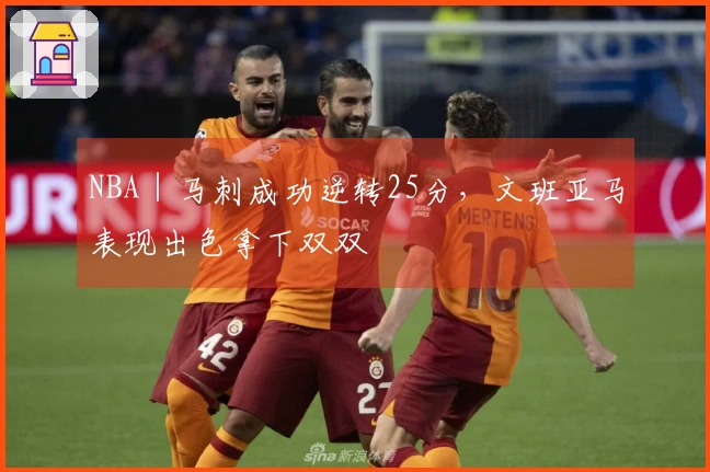 NBA｜马刺成功逆转25分，文班亚马表现出色拿下双双