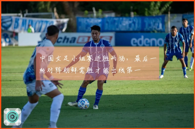 中国女足小组赛连胜两场，最后一轮对阵朝鲜需胜才能出线第一