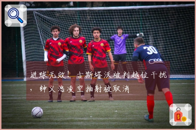 进球无效！古斯塔沃被判越位干扰，钟义浩凌空抽射被取消