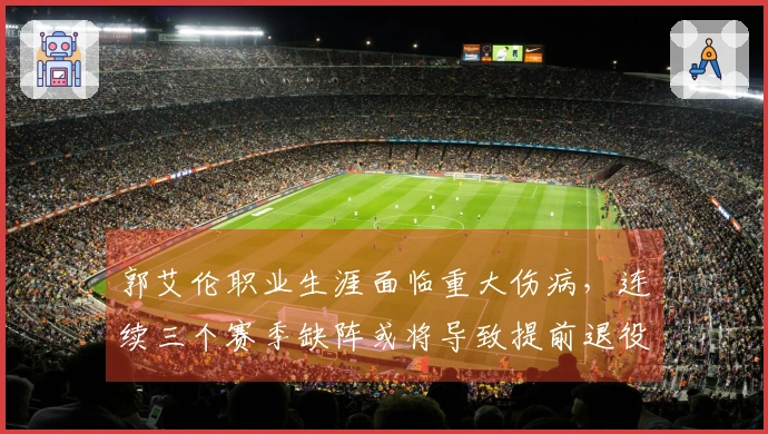 郭艾伦职业生涯面临重大伤病，连续三个赛季缺阵或将导致提前退役