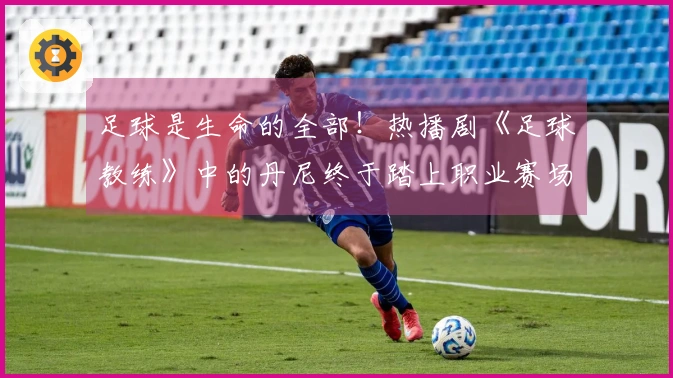 足球是生命的全部！热播剧《足球教练》中的丹尼终于踏上职业赛场！