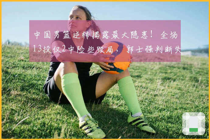 中国男篮逆转揭露最大隐患！全场13投仅2中险些毁局，郭士强判断失误了