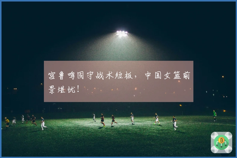 宫鲁鸣固守战术短板，中国女篮前景堪忧！