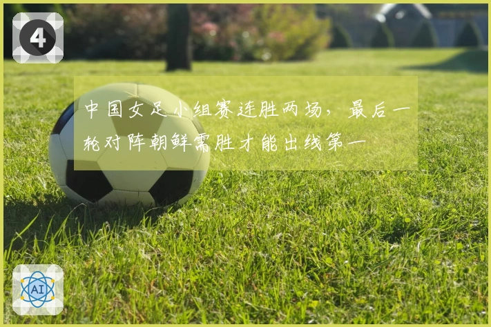 中国女足小组赛连胜两场，最后一轮对阵朝鲜需胜才能出线第一