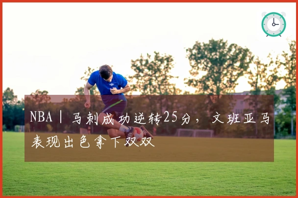 NBA｜马刺成功逆转25分，文班亚马表现出色拿下双双