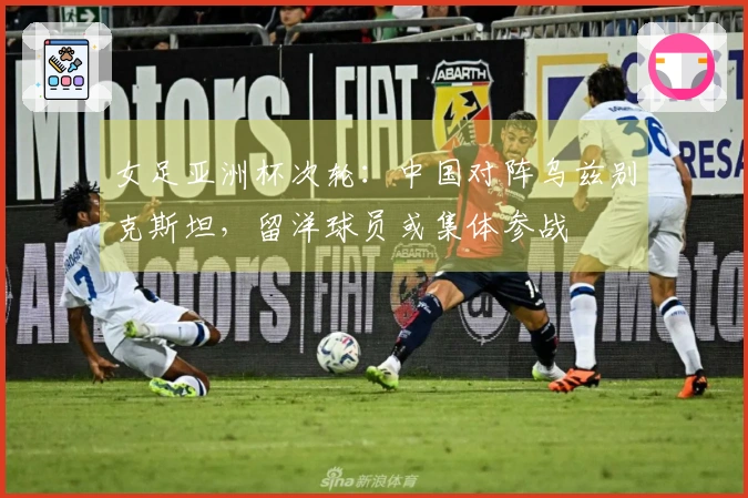 女足亚洲杯次轮：中国对阵乌兹别克斯坦，留洋球员或集体参战