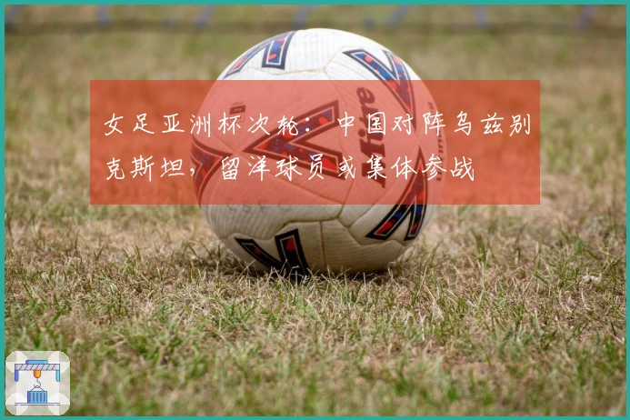 女足亚洲杯次轮：中国对阵乌兹别克斯坦，留洋球员或集体参战