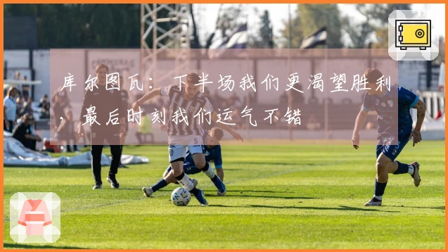 库尔图瓦：下半场我们更渴望胜利，最后时刻我们运气不错