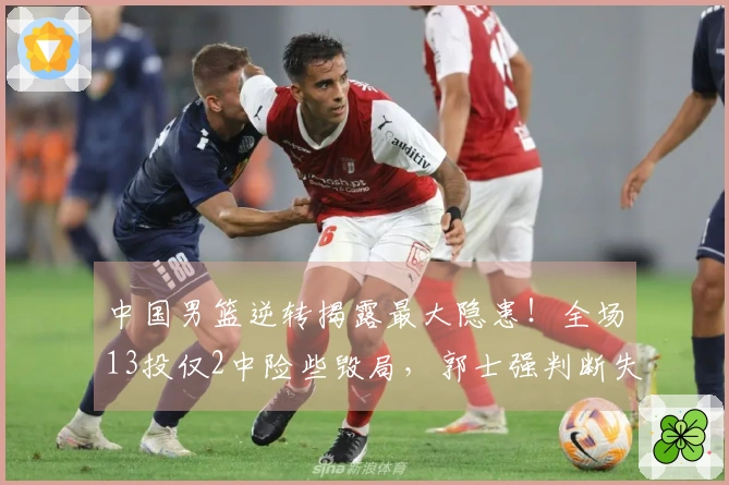 中国男篮逆转揭露最大隐患！全场13投仅2中险些毁局，郭士强判断失误了