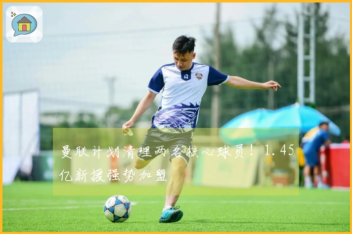 曼联计划清理两名核心球员！1.45亿新援强势加盟