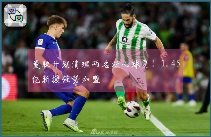 曼联计划清理两名核心球员!1.45亿新援强势加盟