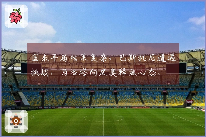 国米平局结果复杂，巴斯托尼遭遇挑战，马洛塔向皮奥释放心态。