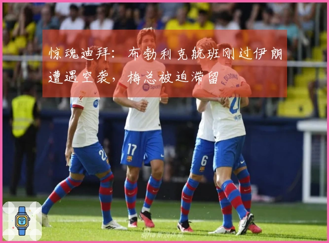 惊魂迪拜：布勃利克航班刚过伊朗遭遇空袭，梅总被迫滞留